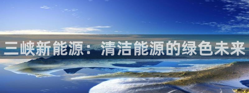 新宝gg客服电话：三峡新能源：清洁能源的